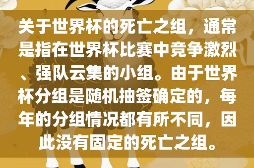 关于世界杯的死亡之组，通常是指在世界杯比赛中竞争激烈、强队云集的小组。由于世界杯分组是随机抽签确定的，每年的分组情况都有所不同，因此没有固定的死亡之组。