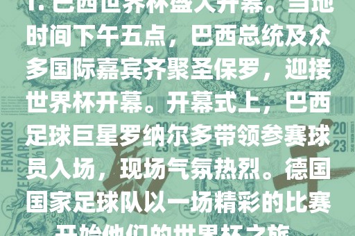 1. 巴西世界杯盛大开幕。当地时间下午五点，巴西总统及众多国际嘉宾齐聚圣保罗，迎接世界杯开幕。开幕式上，巴西足球巨星罗纳尔多带领参赛球员入场，现场气氛热烈。德国国家足球队以一场精彩的比赛开始他们的世界杯之旅。