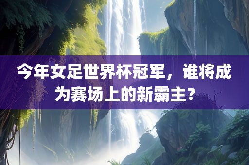 今年女足世界杯冠军，谁将成为赛场上的新霸主？