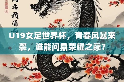 U19女足世界杯，青春风暴来袭，谁能问鼎荣耀之巅？
