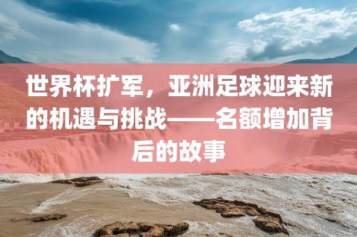世界杯扩军，亚洲足球迎来新的机遇与挑战——名额增加背后的故事