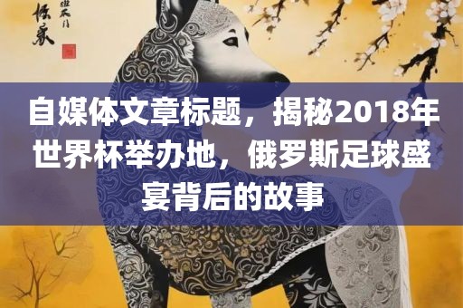 自媒体文章标题，揭秘2018年世界杯举办地，俄罗斯足球漯河市盈旭机械设备有限公司盛宴背后的故事