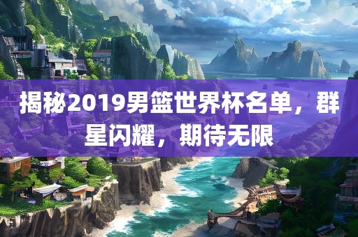 揭秘2019男篮世界杯名单，群星闪耀，期待无限