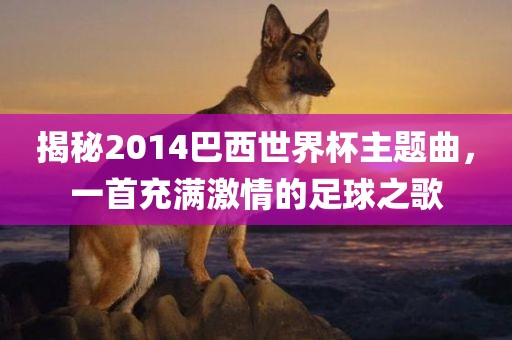 揭秘2014巴西世界杯主题曲，一首充满激情的足球之歌