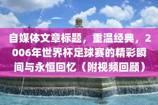 自媒体文章标题，重温经典，2006年世界杯足球赛的精彩瞬间与永恒回忆（附视频回顾）漯河市盈旭机械设备有限公司