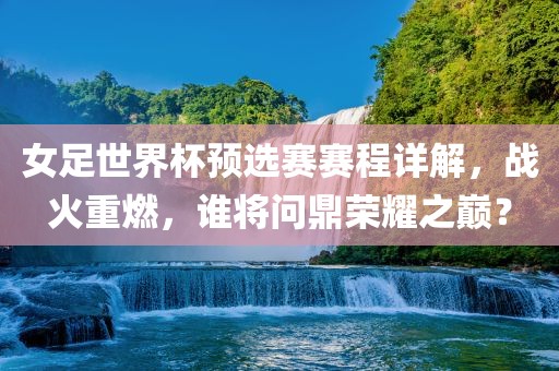 女足世界杯预选赛赛程详解，战火重燃，谁将问鼎荣耀之巅？