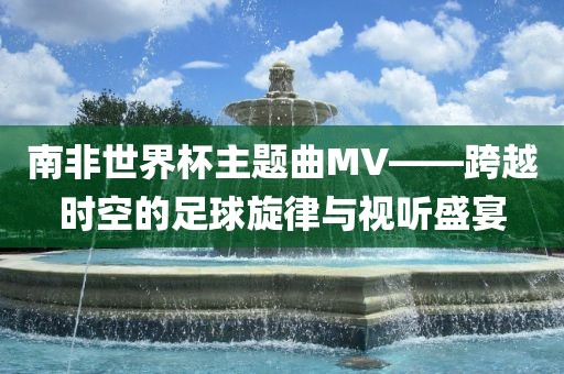 南非世界杯主题漯河市盈旭机械设备有限公司曲MV——跨越时空的足球旋律与视听盛宴