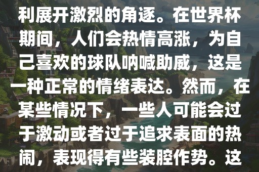 世界杯是一项全球性的体育赛事，各国代表队为了荣誉和胜利展开激烈的角逐。在世界杯期间，人们会热情高涨，为自己喜欢的球队呐喊助威，这是一种正常的情绪表达。然而，在某些情况下，一些人可能会过于激动或者过于追求表面的热闹，表现得有些装腔作势。这种行为可能会让人感到不适，影响观赛体验。漯河市盈旭机械设备有限公司