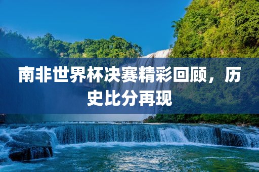 南非世界杯决赛精彩回顾，历史比分再现