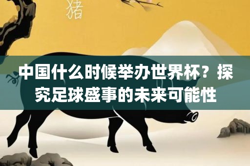 中国什么时候举办世界杯？探究足球盛事的未来可能性