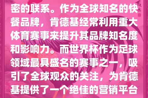 肯德基与世界杯之间存在着紧密的联系。作为全球知名的快餐品牌，肯德基经常利用重大体育赛事来提升其品牌知名度和影响力。而世界杯作为足球领域最具盛名的赛事之一，吸引了全球观众的关注，为肯德基提供了一个绝佳的营销平台。