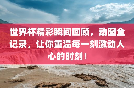 世界杯精彩瞬间回顾，动图全记录，让你重温每一刻激动人心的时刻！