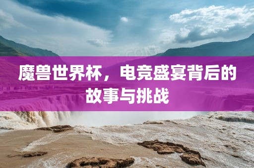 魔兽世界杯，电竞盛宴背后的故事与挑战