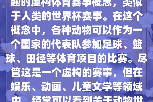动物世界杯是一个以动物为主题的虚构体育赛事概念，类似于人类的世界杯赛事。在这个概念中，各种动物可以作为一个国家的代表队参加足球、篮球、田径等体育项目的比赛。尽管这是一个虚构的赛事，但在娱乐、动画、儿童文学等领域中，经常可以看到关于动物世界杯的故事和情节。