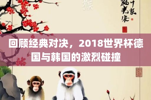 回顾经典对决，2018世界杯德国与韩国的激烈碰撞