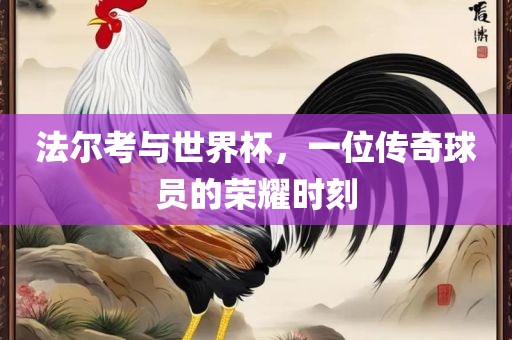 法尔考与世界杯，一位传奇球员的荣耀时刻