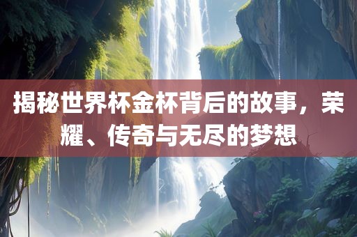 揭秘世界杯金杯背后的故事，荣耀、传奇与无尽的梦想