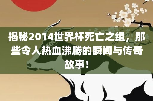 揭秘2014世界杯死亡之组，那些令人热血沸腾的瞬间与传奇故事！