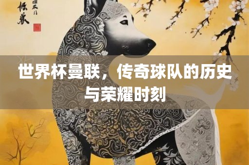 世界杯曼联，传奇球队的历史与荣耀时刻