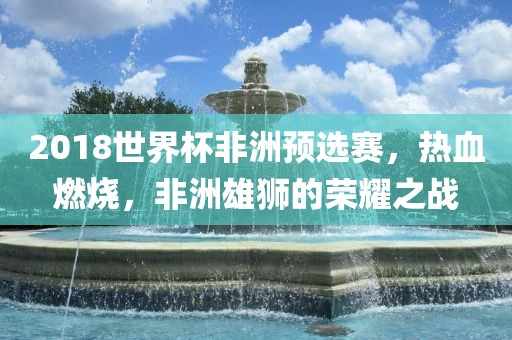 2018世界杯非洲预选赛，热血燃烧，非洲雄狮的荣耀之战