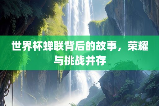 世界杯蝉联背后的故事，荣耀与挑战并存