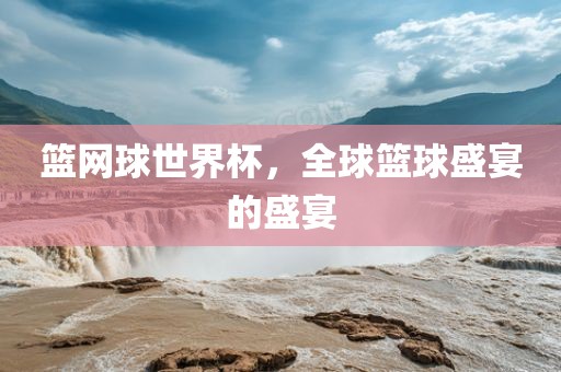 篮网球世界杯，全球篮球盛宴的盛宴