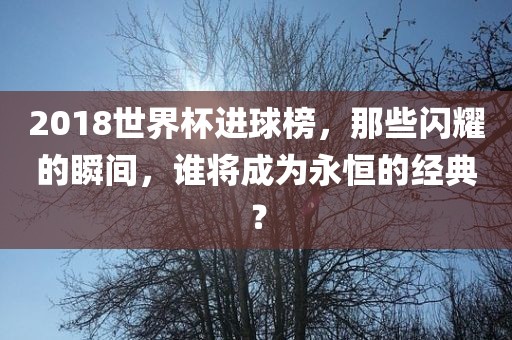 2018世界杯进球榜，那些闪耀的瞬间，谁将成为永恒的经典？