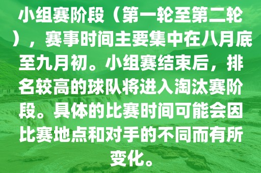 小组赛阶段（第一轮至第二轮），赛事时间主要集中在八月底至九月初。小组赛结束后，排名较高的球队将进入淘汰赛阶段。具体的比赛时间可能会因比赛地点和对手的不同而有所变化。