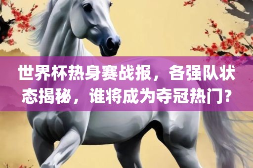 世界杯热身赛战报，各强队状态揭秘，谁将成为夺冠热门？