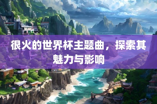 很火的世界杯主题曲，探索其魅力与影响