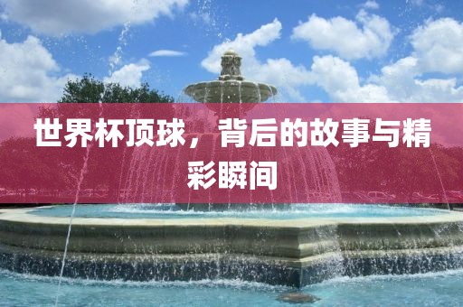 世界杯顶球，背后的故事与精彩瞬间
