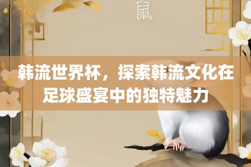 韩流世界杯，探索韩流文化在足球盛宴中的独特魅力漯河市盈旭机械设备有限公司