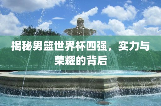揭秘男篮世界杯四强，实力与荣耀的背后