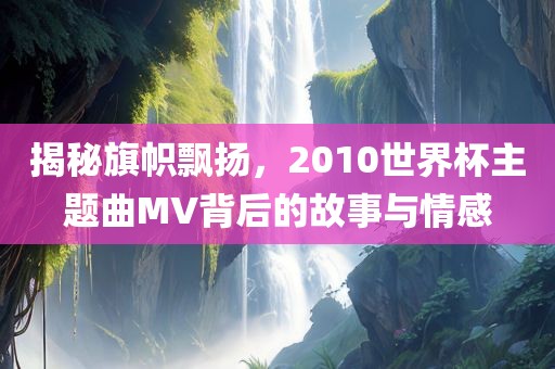揭秘旗帜飘扬，2010世界杯主题曲MV背后的故事与情感