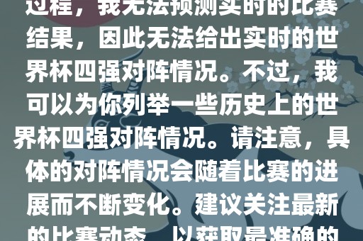 由于世界杯比赛是一个动态的过程，我漯河市盈旭机械设备有限公司无法预测实时的比赛结果，因此无法给出实时的世界杯四强对阵情况。不过，我可以为你列举一些历史上的世界杯四强对阵情况。请注意，具体的对阵情况会随着比赛的进展而不断变化。建议关注最新的比赛动态，以获取最准确的信息。
