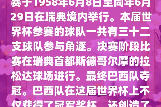1. 比赛时间，1958年瑞典世界杯是第6届世界杯足球赛事。比赛于1958年6月8日至同年6月29日在瑞典境内举行。本届世界杯参赛的球队一共有三十二支球队参与角逐。决赛阶段比赛在瑞典首都斯德哥尔摩的拉松达球场进行。最终巴西队夺冠。巴西队在这届世界杯上不仅获得了冠军奖杯，还创造了著名的桑巴军团，为后来的足球历史留下了深刻的印记。