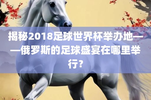 揭秘2018足球世界杯举办地——俄罗斯的足球盛宴在哪里举行？