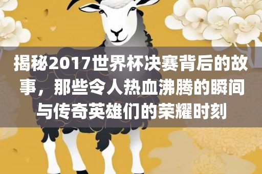 揭秘2017世界杯决赛背后的故事，那些令人热血沸腾的瞬间与传奇英雄们的荣耀时刻