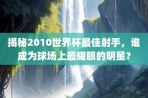 揭秘2010世界杯最佳射手，谁成为球场上最耀眼的明星？