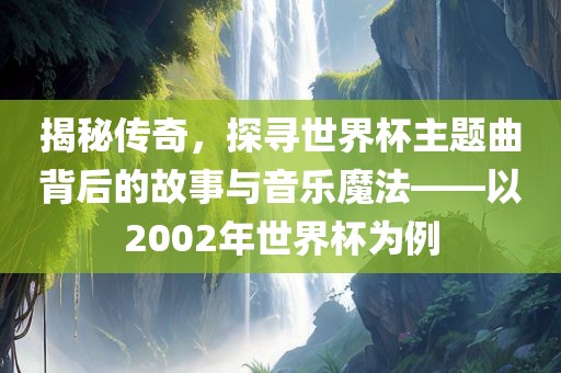 揭秘传奇，探寻世界杯主题曲背后的故事与音乐魔法——以2002年世界杯为例