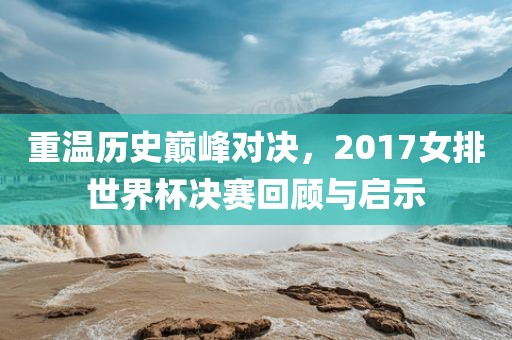 重温历史巅峰对决，2017女排世界杯决赛回顾与启示