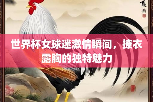 世界杯女球迷激情瞬间，撩衣露胸的独特魅力