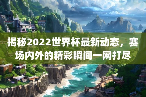 揭秘2022世界杯最新动态，赛场内外的精彩瞬间一网打尽
