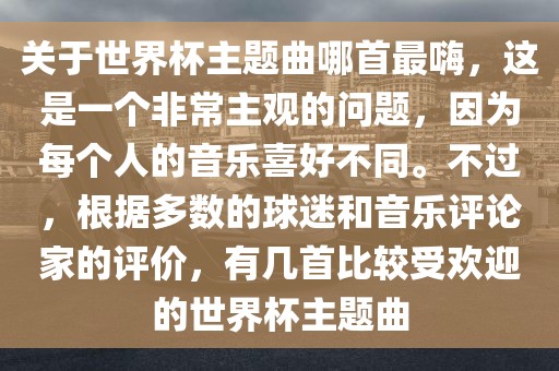 关于世界杯主题曲哪首最嗨，这是一个非常主观的问题，因为每个人的音乐喜好不同。不过，根据多数的球迷和音乐评论家的评价，有几首比较受欢迎的世界杯主题曲