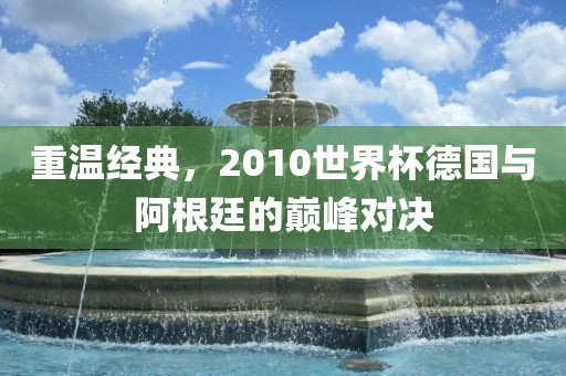 重温经典，2010世界杯德国与阿根廷的巅峰对决