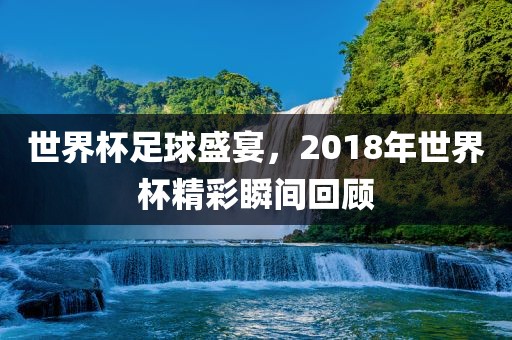 世界杯足球盛宴，2018年世界杯精彩瞬间回顾