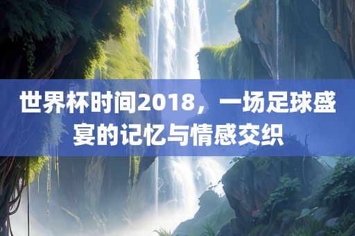 世界杯时间2018，一场足球盛宴的记忆与情感交织