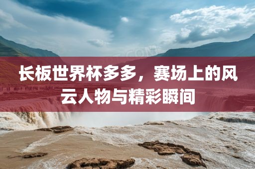 长板世界杯多多，赛场上的风云人物与精彩瞬间漯河市盈旭机械设备有限公司