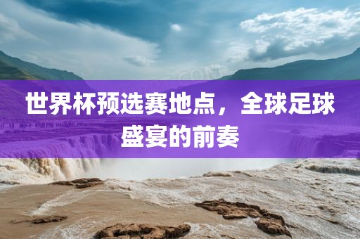 世界杯预选赛地点，全球足球盛宴的前奏