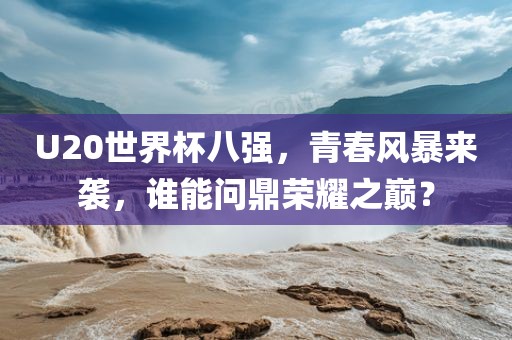 U20世界杯八强，青春风暴来袭，谁能问鼎荣耀之巅？